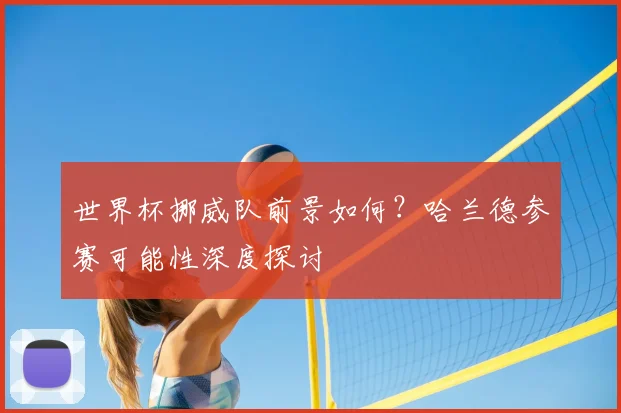 世界杯挪威队前景如何？哈兰德参赛可能性深度探讨
