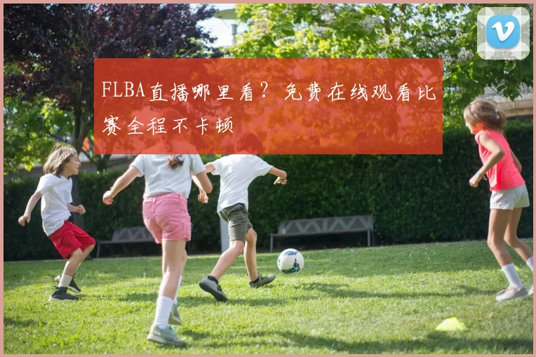 FLBA直播哪里看？免费在线观看比赛全程不卡顿