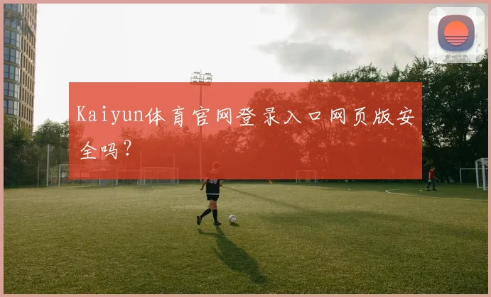 Kaiyun体育官网登录入口网页版安全吗？