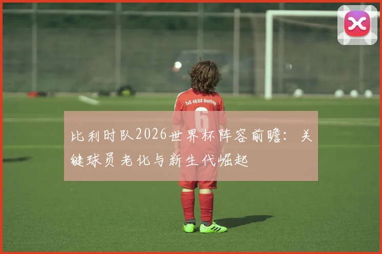 比利时队2026世界杯阵容前瞻：关键球员老化与新生代崛起