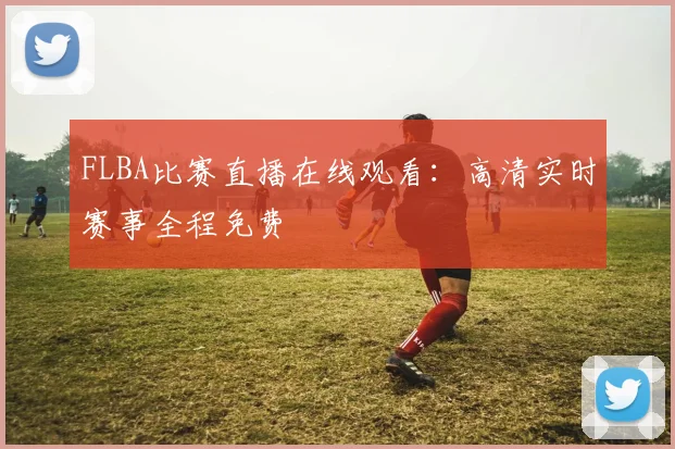 FLBA比赛直播在线观看：高清实时赛事全程免费